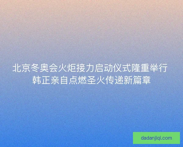 北京冬奥会火炬接力启动仪式隆重举行 韩正亲自点燃圣火传递新篇章