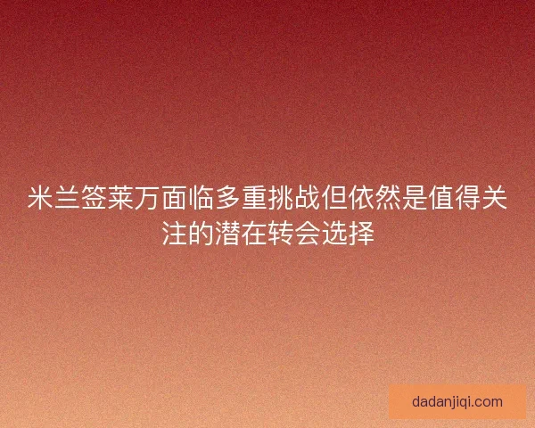 米兰签莱万面临多重挑战但依然是值得关注的潜在转会选择