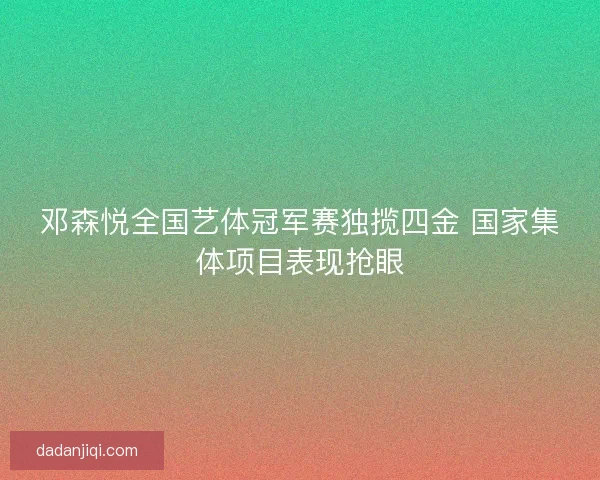 邓森悦全国艺体冠军赛独揽四金 国家集体项目表现抢眼