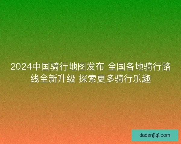 2024中国骑行地图发布 全国各地骑行路线全新升级 探索更多骑行乐趣